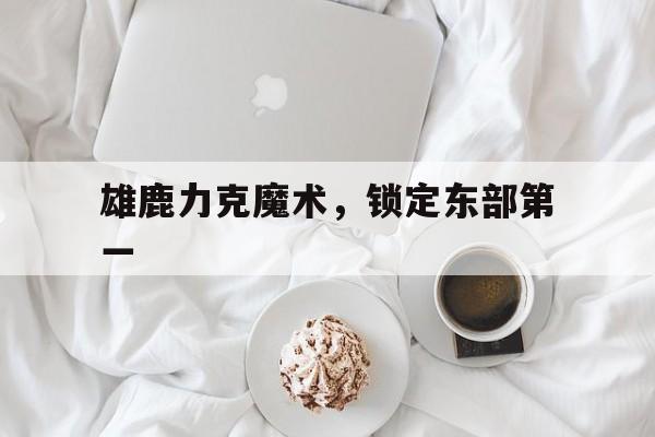 九游体育网页版登录入口-关于雄鹿力克魔术，锁定东部第一的信息